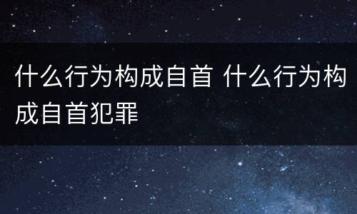 什么行为构成自首 什么行为构成自首犯罪