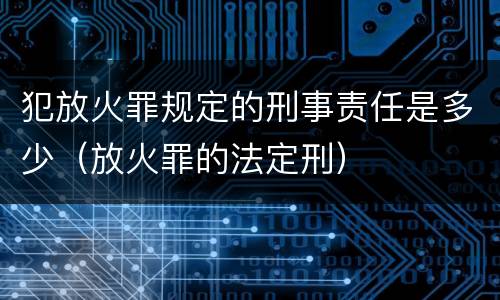 犯放火罪规定的刑事责任是多少(放火罪的法定刑)
