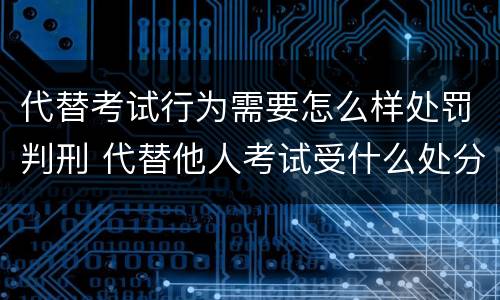 代替考试行为需要怎么样处罚判刑 代替他人考试受什么处分