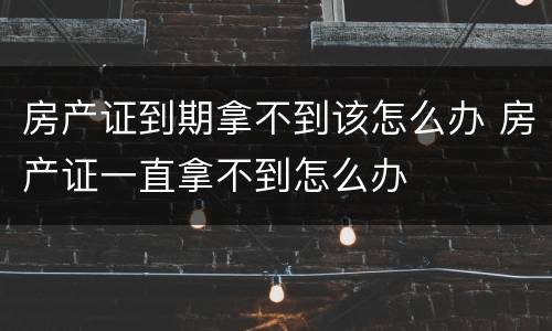 房产证到期拿不到该怎么办 房产证一直拿不到怎么办