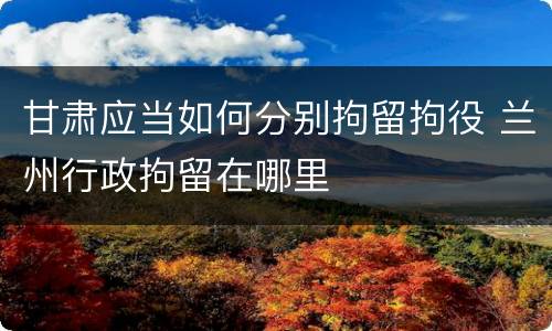 甘肃应当如何分别拘留拘役 兰州行政拘留在哪里