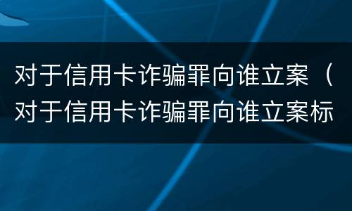 对于信用卡诈骗罪向谁立案（对于信用卡诈骗罪向谁立案标准）