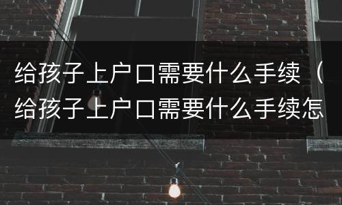 给孩子上户口需要什么手续（给孩子上户口需要什么手续怎么办）