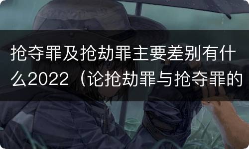 抢夺罪及抢劫罪主要差别有什么2022（论抢劫罪与抢夺罪的界限）