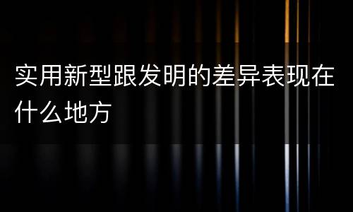 实用新型跟发明的差异表现在什么地方