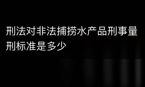刑法对非法捕捞水产品刑事量刑标准是多少
