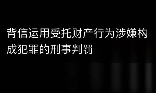 背信运用受托财产行为涉嫌构成犯罪的刑事判罚