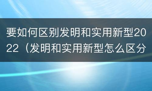 要如何区别发明和实用新型2022（发明和实用新型怎么区分）