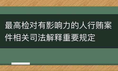 最高检对有影响力的人行贿案件相关司法解释重要规定