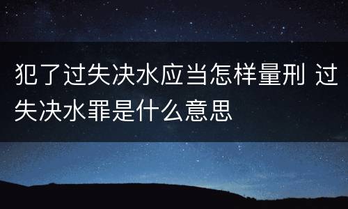 犯了过失决水应当怎样量刑 过失决水罪是什么意思