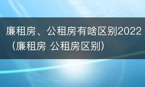 廉租房、公租房有啥区别2022（廉租房 公租房区别）