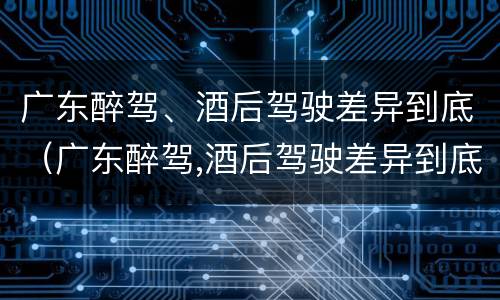广东醉驾、酒后驾驶差异到底（广东醉驾,酒后驾驶差异到底有多大）