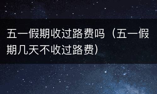 五一假期收过路费吗（五一假期几天不收过路费）