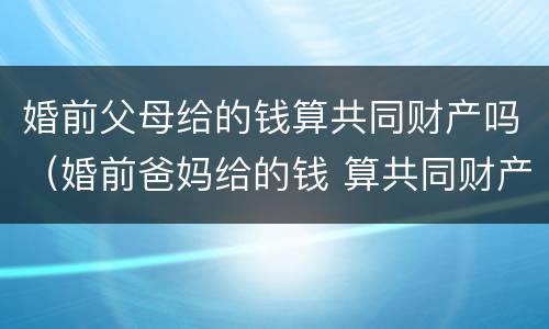 婚前父母给的钱算共同财产吗（婚前爸妈给的钱 算共同财产吗）