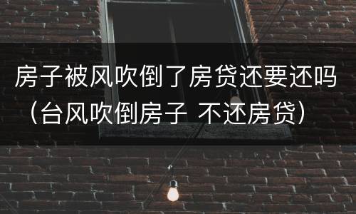 房子被风吹倒了房贷还要还吗（台风吹倒房子 不还房贷）