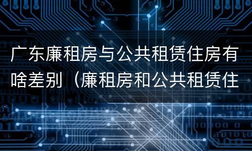 广东廉租房与公共租赁住房有啥差别（廉租房和公共租赁住房的区别）