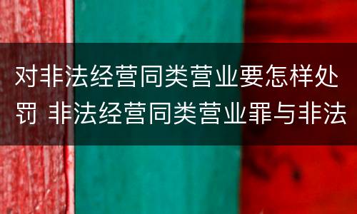 对非法经营同类营业要怎样处罚 非法经营同类营业罪与非法经营罪