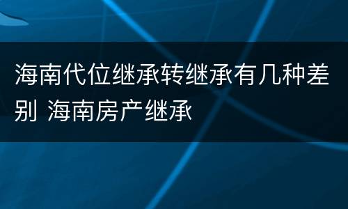 海南代位继承转继承有几种差别 海南房产继承