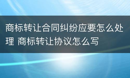商标转让合同纠纷应要怎么处理 商标转让协议怎么写