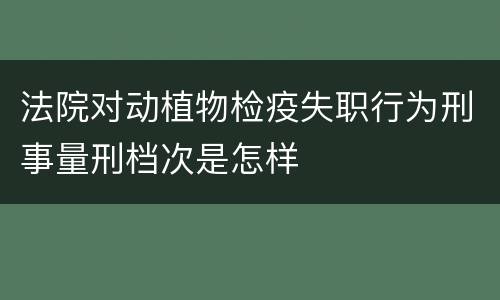 法院对动植物检疫失职行为刑事量刑档次是怎样