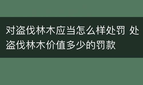 对盗伐林木应当怎么样处罚 处盗伐林木价值多少的罚款