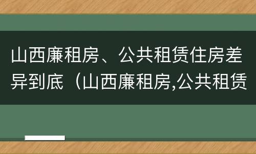 山西廉租房、公共租赁住房差异到底（山西廉租房,公共租赁住房差异到底多少）