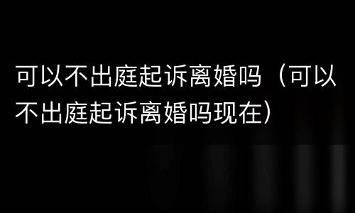 可以不出庭起诉离婚吗（可以不出庭起诉离婚吗现在）