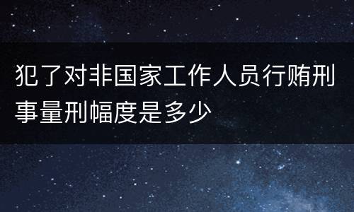 犯了对非国家工作人员行贿刑事量刑幅度是多少