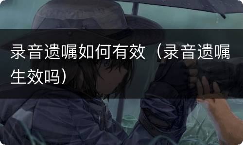 录音遗嘱如何有效（录音遗嘱生效吗）