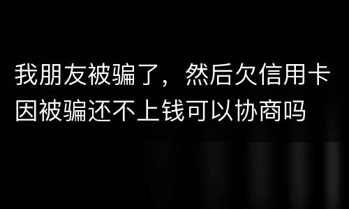 我朋友被骗了，然后欠信用卡因被骗还不上钱可以协商吗