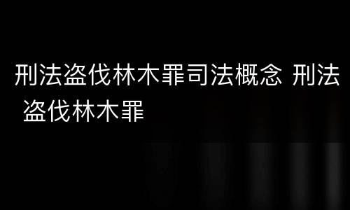刑法盗伐林木罪司法概念 刑法 盗伐林木罪