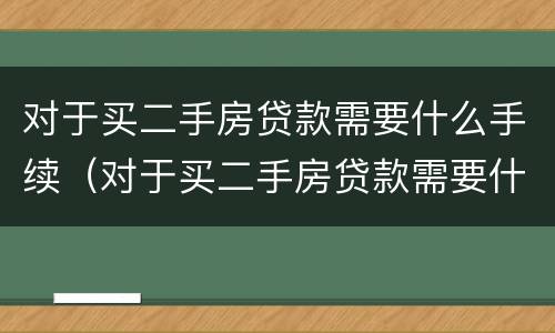 对于买二手房贷款需要什么手续（对于买二手房贷款需要什么手续和条件）