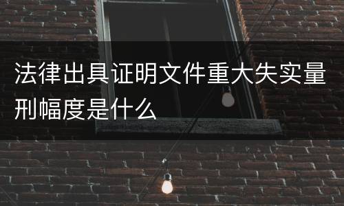 法律出具证明文件重大失实量刑幅度是什么