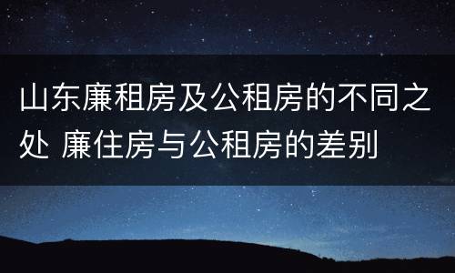 山东廉租房及公租房的不同之处 廉住房与公租房的差别