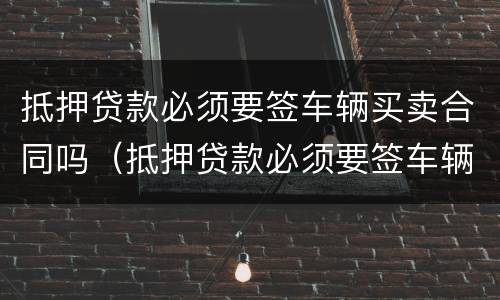 抵押贷款必须要签车辆买卖合同吗（抵押贷款必须要签车辆买卖合同吗怎么办）