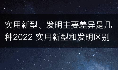 实用新型、发明主要差异是几种2022 实用新型和发明区别