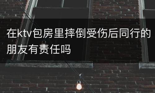 在ktv包房里摔倒受伤后同行的朋友有责任吗