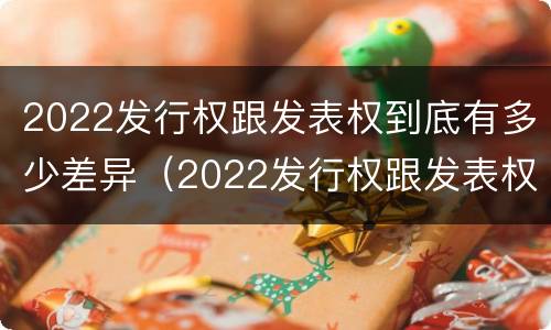 2022发行权跟发表权到底有多少差异（2022发行权跟发表权到底有多少差异呢）