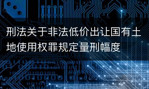 刑法关于非法低价出让国有土地使用权罪规定量刑幅度