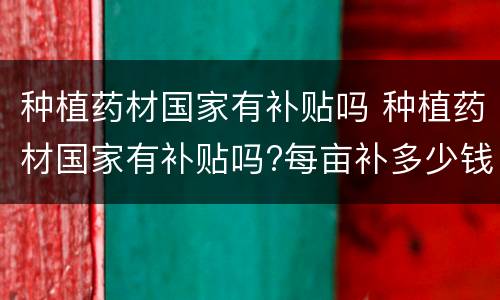 种植药材国家有补贴吗 种植药材国家有补贴吗?每亩补多少钱?江苏