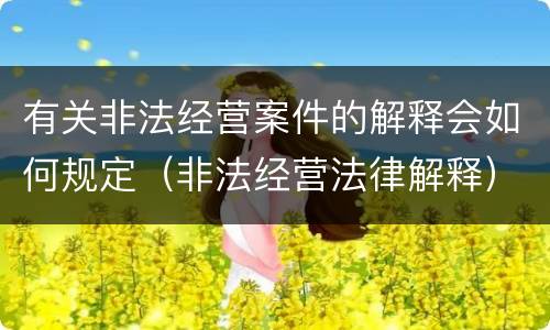有关非法经营案件的解释会如何规定（非法经营法律解释）