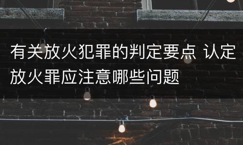 有关放火犯罪的判定要点 认定放火罪应注意哪些问题