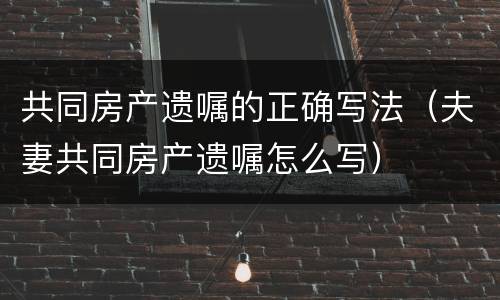 共同房产遗嘱的正确写法（夫妻共同房产遗嘱怎么写）