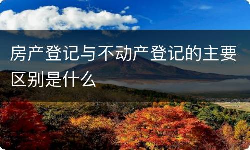房产登记与不动产登记的主要区别是什么