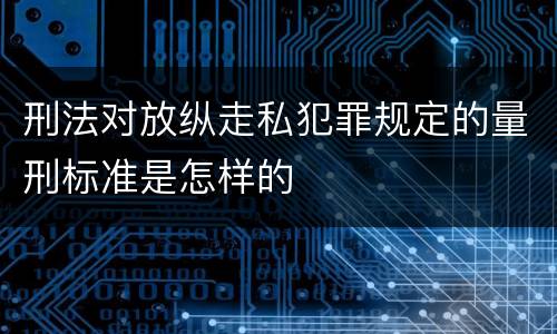 刑法对放纵走私犯罪规定的量刑标准是怎样的