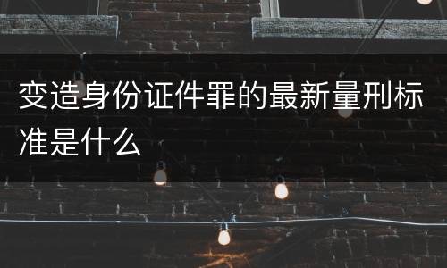 变造身份证件罪的最新量刑标准是什么