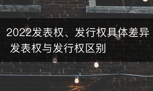2022发表权、发行权具体差异 发表权与发行权区别