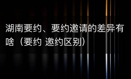 湖南要约、要约邀请的差异有啥（要约 邀约区别）