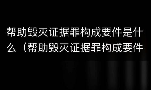 帮助毁灭证据罪构成要件是什么（帮助毁灭证据罪构成要件是什么）
