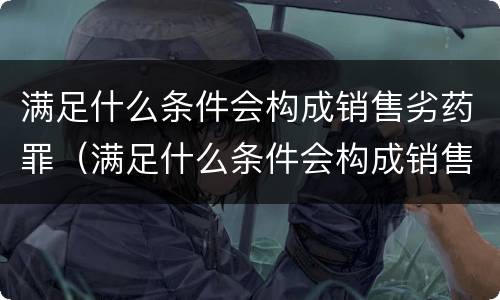 满足什么条件会构成销售劣药罪（满足什么条件会构成销售劣药罪行）